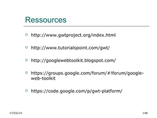 17/03/14 148
Ressources
 http://www.gwtproject.org/index.html
 http://www.tutorialspoint.com/gwt/
 http://googlewebtoolkit.blogspot.com/
 https://groups.google.com/forum/#!forum/google-
web-toolkit
 https://code.google.com/p/gwt-platform/
 