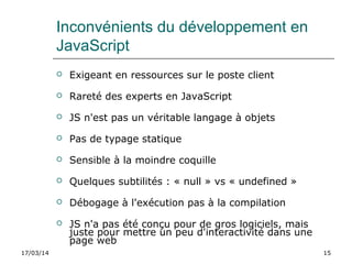 17/03/14 15
Inconvénients du développement en
JavaScript
 Exigeant en ressources sur le poste client
 Rareté des experts en JavaScript
 JS n'est pas un véritable langage à objets
 Pas de typage statique
 Sensible à la moindre coquille
 Quelques subtilités : « null » vs « undefined »
 Débogage à l'exécution pas à la compilation
 JS n'a pas été conçu pour de gros logiciels, mais
juste pour mettre un peu d'interactivité dans une
page web
 