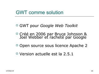17/03/14 16
GWT comme solution
 GWT pour Google Web Toolkit
 Créé en 2006 par Bruce Johnson &
Joel Webber et racheté par Google
 Open source sous licence Apache 2
 Version actuelle est la 2.5.1
 