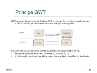 17/03/14 17
Principe GWT
GWT propose d’écrire une application WEB en java et de compiler ce code java en
HTML et JavaScript nativement interprétable par le navigateur
Seul le code java de la partie cliente est compilé en JavaScript et HTML.
 Émulation partielle de la JRE (java.lang.*, java.util.*, …)
 N’utilise coté client que des API java qui peuvent être compilées en JavaScript
 