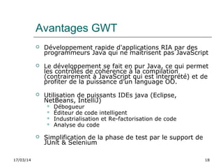 17/03/14 18
Avantages GWT
 Développement rapide d'applications RIA par des
programmeurs Java qui ne maîtrisent pas JavaScript
 Le développement se fait en pur Java, ce qui permet
les contrôles de cohérence à la compilation
(contrairement à JavaScript qui est interprété) et de
profiter de la puissance d’un language OO.
 Utilisation de puissants IDEs java (Eclipse,
NetBeans, IntelliJ)
 Débogueur
 Éditeur de code intelligent
 Industrialisation et Re-factorisation de code
 Analyse du code
 Simplification de la phase de test par le support de
JUnit & Selenium
 