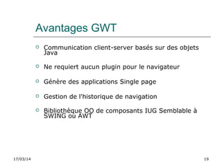 17/03/14 19
Avantages GWT
 Communication client-server basés sur des objets
Java
 Ne requiert aucun plugin pour le navigateur
 Génère des applications Single page
 Gestion de l'historique de navigation
 Bibliothèque OO de composants IUG Semblable à
SWING ou AWT
 
