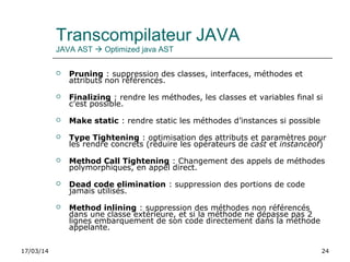17/03/14 24
Transcompilateur JAVA
JAVA AST  Optimized java AST
 Pruning : suppression des classes, interfaces, méthodes et
attributs non référencés.
 Finalizing : rendre les méthodes, les classes et variables final si
c’est possible.
 Make static : rendre static les méthodes d’instances si possible
 Type Tightening : optimisation des attributs et paramètres pour
les rendre concrets (réduire les opérateurs de cast et instanceof)
 Method Call Tightening : Changement des appels de méthodes
polymorphiques, en appel direct.
 Dead code elimination : suppression des portions de code
jamais utilisés.
 Method inlining : suppression des méthodes non référencés
dans une classe extérieure, et si la méthode ne dépasse pas 2
lignes embarquement de son code directement dans la méthode
appelante.
 
