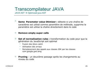 17/03/14 25
Transcompilateur JAVA
JAVA AST  Optimized java AST

Same Parameter value Otimizer : détecte si une chaîne de
caractères est utilisé comme paramètre de méthode, supprime le
paramètre est utilise la chaîne directement dans le code
 Remove empty super calls
 Set of normalization rules : transformation du code pour que la
génération du JavaScript soit optimal
 Fusion des blocs catch
 Utilisation des arrays
 Remplacement des appels aux classes JDK par les classes
com.google.gwt.lang
 Pruning : un deuxième passage après les changements au
niveau du code
 