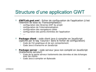 17/03/14 29
Structure d’une application GWT
 GWTLab.gwt.xml : fichier de configuration de l’application (c’est
l’élément de base du Transcompilateur)
 configuration des librairies GWT du projet
 configuration de l'internationalisation
 configuration des navigateurs cibles
 configuration des points d'entrées de l'application
 ...
 Package client : code client java à compiler en JavaScript
(spécifié par le tag <source> dans le fichier de configuration)
 Code de l'UI graphique et de son comportement
 Code Java à transcrire en JavaScript
 Package server : code serveur java non compilé en JavaScript
(traitements serveur)
 Code de la partie serveur traitements des données et des échanges
avec les clients
 Code Java à compiler en Bytecode
 