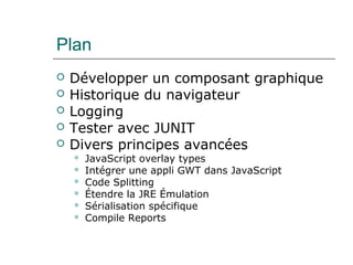 Plan
 Développer un composant graphique
 Historique du navigateur
 Logging
 Tester avec JUNIT
 Divers principes avancées
 JavaScript overlay types
 Intégrer une appli GWT dans JavaScript
 Code Splitting
 Étendre la JRE Émulation
 Sérialisation spécifique
 Compile Reports
 