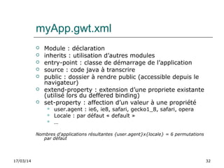 17/03/14 32
myApp.gwt.xml
 Module : déclaration
 inherits : utilisation d’autres modules
 entry-point : classe de démarrage de l’application
 source : code java à transcrire
 public : dossier à rendre public (accessible depuis le
navigateur)
 extend-property : extension d’une propriete existante
(utilisé lors du deffered binding)
 set-property : affection d’un valeur à une propriété
 user.agent : ie6, ie8, safari, gecko1_8, safari, opera
 Locale : par défaut « default »
 …
Nombres d'applications résultantes {user.agent}x{locale} = 6 permutations
par défaut
 