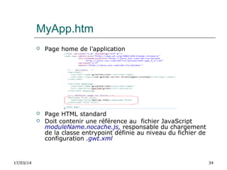 17/03/14 34
MyApp.htm
 Page home de l’application
 Page HTML standard
 Doit contenir une référence au fichier JavaScript
moduleName.nocache.js, responsable du chargement
de la classe entrypoint définie au niveau du fichier de
configuration .gwt.xml
 
