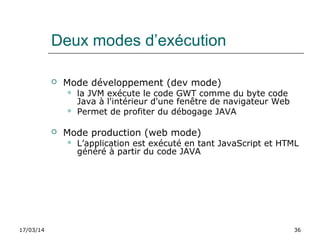17/03/14 36
Deux modes d’exécution
 Mode développement (dev mode)
 la JVM exécute le code GWT comme du byte code
Java à l'intérieur d'une fenêtre de navigateur Web
 Permet de profiter du débogage JAVA
 Mode production (web mode)
 L’application est exécuté en tant JavaScript et HTML
généré à partir du code JAVA
 