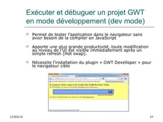 17/03/14 37
Exécuter et débuguer un projet GWT
en mode développement (dev mode)
 Permet de tester l’application dans le navigateur sans
avoir besoin de la compiler en JavaScript
 Apporte une plus grande productivité, toute modification
au niveau de l’UI est visible immédiatement après un
simple refresh (Hot swap).
 Nécessite l’installation du plugin « GWT Develloper » pour
le navigateur cible
 