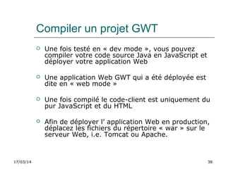 17/03/14 38
Compiler un projet GWT
 Une fois testé en « dev mode », vous pouvez
compiler votre code source Java en JavaScript et
déployer votre application Web
 Une application Web GWT qui a été déployée est
dite en « web mode »
 Une fois compilé le code-client est uniquement du
pur JavaScript et du HTML
 Afin de déployer l’ application Web en production,
déplacez les fichiers du répertoire « war » sur le
serveur Web, i.e. Tomcat ou Apache.
 