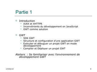 17/03/14 4
Partie 1
 Introduction
 AJAX et XHTTPR
 Inconvénients du développement en JavaScript
 GWT comme solution
 GWT
 SDK GWT
 Structure et configuration d’une application GWT
 Exécuter et débuguer un projet GWT en mode
développement
 Compiler et Déployer un projet GWT
Ateliers : Se familiariser avec l’environnement de
développement GWT
 