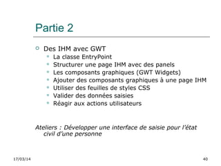17/03/14 40
Partie 2
 Des IHM avec GWT
 La classe EntryPoint
 Structurer une page IHM avec des panels
 Les composants graphiques (GWT Widgets)
 Ajouter des composants graphiques à une page IHM
 Utiliser des feuilles de styles CSS
 Valider des données saisies
 Réagir aux actions utilisateurs
Ateliers : Développer une interface de saisie pour l’état 
civil d’une personne
 