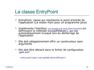17/03/14 41
La classe EntryPoint
 EntryPoint, classe qui représente le point d’entrée de
l’application (La classe main pour un programme java)
 Implémente l’interface com.google.gwt.core.client.EntryPoint en
définissant la méthode onLoadModule(), qui est
automatiquement invoqué lors du démarrage de
l’application
 Elle doit obligatoirement offrir un constructeur sans
arguments
 Elle doit être déclaré dans le fichier de configuration
.gwt.xml
<entry-point class='com.gwtlab.client.GWTLab'/>
 