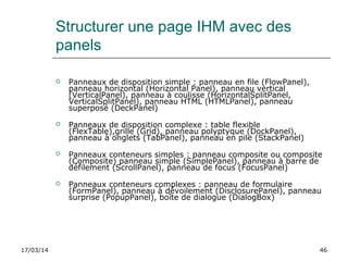 17/03/14 46
Structurer une page IHM avec des
panels
 Panneaux de disposition simple : panneau en file (FlowPanel),
panneau horizontal (Horizontal Panel), panneau vertical
(VerticalPanel), panneau à coulisse (HorizontalSplitPanel,
VerticalSplitPanel), panneau HTML (HTMLPanel), panneau
superposé (DeckPanel)
 Panneaux de disposition complexe : table flexible
(FlexTable),grille (Grid), panneau polyptyque (DockPanel),
panneau à onglets (TabPanel), panneau en pile (StackPanel)
 Panneaux conteneurs simples : panneau composite ou composite
(Composite) panneau simple (SimplePanel), panneau à barre de
défilement (ScrollPanel), panneau de focus (FocusPanel)
 Panneaux conteneurs complexes : panneau de formulaire
(FormPanel), panneau à dévoilement (DisclosurePanel), panneau
surprise (PopupPanel), boîte de dialogue (DialogBox)
 