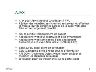 17/03/14 5
AJAX
 Ajax pour Asynchronous JavaScript & XML
 Réaliser des requêtes asynchrones au serveur et effectuer
la mise à jour de certaines parties de la page Web sans
faire un rechargement complet
 Fini le pénible rechargement de pages!
 Applications Web plus réactives et plus dynamiques
 Applications Web semblables à des applications
bureautiques en exécution locale (Desktop Like)
 Basé sur du code-client en JavaScript
 CSS (Cascading Style Sheet) pour la présentation
 API DOM (Document Object Model) pour accéder et
modifier les éléments de la page
 JavaScript pour les traitements sur le poste client
 