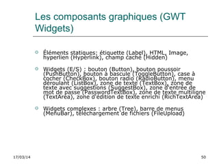 17/03/14 50
Les composants graphiques (GWT
Widgets)
 Éléments statiques: étiquette (Label), HTML, Image,
hyperlien (Hyperlink), champ caché (Hidden)
 Widgets (E/S) : bouton (Button), bouton poussoir
(PushButton), bouton à bascule (ToggleButton), case à
cocher (CheckBox), bouton radio (RadioButton), menu
déroulant (ListBox), zone de texte (TextBox), zone de
texte avec suggestions (SuggestBox), zone d'entrée de
mot de passe (PasswordTextBox), zone de texte multiligne
(TextArea), zone d'édition de texte enrichi (RichTextArea)
 Widgets complexes : arbre (Tree), barre de menus
(MenuBar), téléchargement de fichiers (FileUpload)
 
