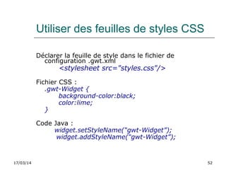 17/03/14 52
Utiliser des feuilles de styles CSS
Déclarer la feuille de style dans le fichier de
configuration .gwt.xml
<stylesheet src="styles.css"/>
Fichier CSS :
.gwt-Widget {
background-color:black;
color:lime;
}
Code Java :
widget.setStyleName(“gwt-Widget”);
    widget.addStyleName(“gwt-Widget”);
 