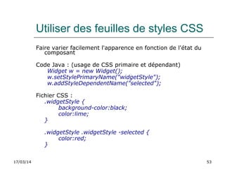 17/03/14 53
Utiliser des feuilles de styles CSS
Faire varier facilement l'apparence en fonction de l'état du
composant
Code Java : (usage de CSS primaire et dépendant)
Widget w = new Widget();
w.setStylePrimaryName("widgetStyle");
w.addStyleDependentName("selected");
Fichier CSS :
.widgetStyle {
background-color:black;
color:lime;
}
.widgetStyle .widgetStyle -selected {
color:red;
}
 