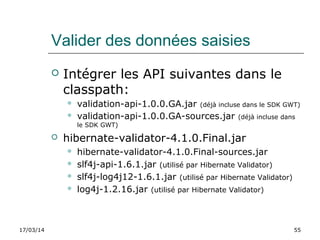 17/03/14 55
Valider des données saisies
 Intégrer les API suivantes dans le
classpath:
 validation-api-1.0.0.GA.jar (déjà incluse dans le SDK GWT)
 validation-api-1.0.0.GA-sources.jar (déjà incluse dans
le SDK GWT)
 hibernate-validator-4.1.0.Final.jar
 hibernate-validator-4.1.0.Final-sources.jar
 slf4j-api-1.6.1.jar (utilisé par Hibernate Validator)
 slf4j-log4j12-1.6.1.jar (utilisé par Hibernate Validator)
 log4j-1.2.16.jar (utilisé par Hibernate Validator)
 