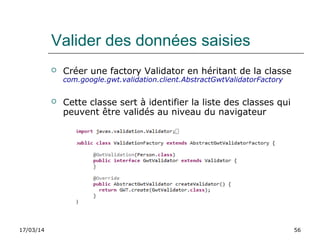 17/03/14 56
Valider des données saisies
 Créer une factory Validator en héritant de la classe
com.google.gwt.validation.client.AbstractGwtValidatorFactory
 Cette classe sert à identifier la liste des classes qui
peuvent être validés au niveau du navigateur
 