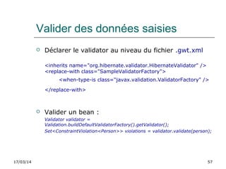 17/03/14 57
Valider des données saisies
 Déclarer le validator au niveau du fichier .gwt.xml
<inherits name="org.hibernate.validator.HibernateValidator" />
<replace-with class="SampleValidatorFactory">
<when-type-is class="javax.validation.ValidatorFactory" />
</replace-with>
 Valider un bean :
Validator validator = 
Validation.buildDefaultValidatorFactory().getValidator(); 
Set<ConstraintViolation<Person>> violations = validator.validate(person);
 