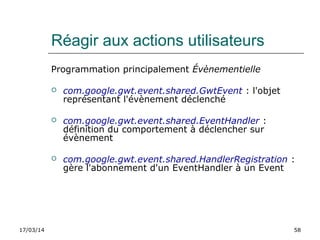 17/03/14 58
Réagir aux actions utilisateurs
Programmation principalement Évènementielle
 com.google.gwt.event.shared.GwtEvent : l'objet
représentant l'évènement déclenché
 com.google.gwt.event.shared.EventHandler :
définition du comportement à déclencher sur
évènement
 com.google.gwt.event.shared.HandlerRegistration :
gère l'abonnement d'un EventHandler à un Event
 
