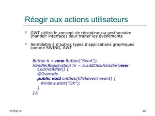 17/03/14 59
Réagir aux actions utilisateurs
 GWT utilise le concept de récepteur ou gestionnaire
(handelr interface) pour traiter les événements
 Semblable à d'autres types d'applications graphiques
comme SWING, AWT
Button b = new Button("Send");
HandlerRegistration hr = b.addClickHandler(new
ClickHandler() {
@Override
public void onClick(ClickEvent event) {
Window.alert("OK");
}
});
 