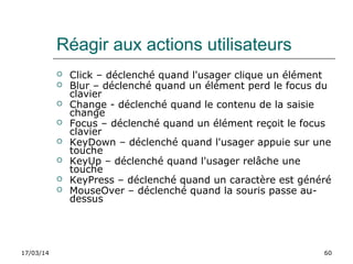 17/03/14 60
Réagir aux actions utilisateurs
 Click – déclenché quand l'usager clique un élément
 Blur – déclenché quand un élément perd le focus du
clavier
 Change - déclenché quand le contenu de la saisie
change
 Focus – déclenché quand un élément reçoit le focus
clavier
 KeyDown – déclenché quand l'usager appuie sur une
touche
 KeyUp – déclenché quand l'usager relâche une
touche
 KeyPress – déclenché quand un caractère est généré
 MouseOver – déclenché quand la souris passe au-
dessus
 