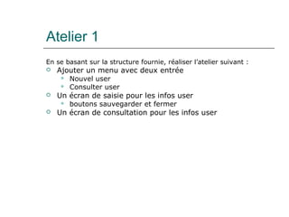 Atelier 1
En se basant sur la structure fournie, réaliser l’atelier suivant :
 Ajouter un menu avec deux entrée
 Nouvel user
 Consulter user
 Un écran de saisie pour les infos user
 boutons sauvegarder et fermer
 Un écran de consultation pour les infos user
 
