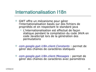 17/03/14 65
Internationalisation I18n
 GWT offre un mécanisme pour gérer
l’internationalisation basés sur des fichiers de
propriétés et en respectant le standard java
 L’internationalisation est effectué de façon
statique pendant la compilation du code JAVA en
code JavaScript lors de la génération des
permutations
 com.google.gwt.i18n.client.Constants : permet de
gérer des chaînes de caractères statiques
 com.google.gwt.i18n.client.Messages : permet de
gérer des chaînes de caractères avec paramètres
 
