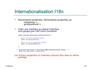 17/03/14 67
Internationalisation I18n
 MyConstants.properties, MyConstants.properties_es
helloWorld = …
goodbyeWorld = …
 Créer une interface qui étend l’interface
com.google.gwt.i18n.client.Constants
Les fichiers properties et l’interface doivent être dans le même
package
 