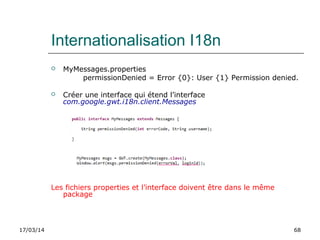 17/03/14 68
Internationalisation I18n
 MyMessages.properties
permissionDenied = Error {0}: User {1} Permission denied.
 Créer une interface qui étend l’interface
com.google.gwt.i18n.client.Messages
Les fichiers properties et l’interface doivent être dans le même
package
 
