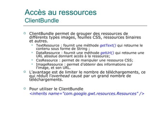 Accès au ressources
ClientBundle
 ClientBundle permet de grouper des ressources de
différents types images, feuilles CSS, ressources binaires
et autres.
 TextResource : fournit une méthode getText() qui retourne le
contenu sous forme de String ;
 DataResource : fournit une méthode getUrl() qui retourne une
URL absolue donnant accès à la ressource;
 CssResource : permet de manipuler une ressource CSS;
 ImageResource : permet d’obtenir des informations sur
l’image, et son URL.
 L’avantage est de limiter le nombre de téléchargements, ce
qui réduit l’overhead causé par un grand nombre de
téléchargements.
 Pour utiliser le ClientBundle 
<inherits name="com.google.gwt.resources.Resources" />
 