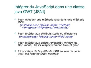 Intégrer du JavaScript dans une classe
java GWT (JSNI)
 Pour invoquer une méthode java dans une méthode
JSNI
[instance-expr.]@class-name::method-
name(param-signature)(arguments)
 Pour accéder aux attributs static ou d’instance
[instance-expr.]@class-name::field-name
 Pour accéder aux objets JavaScript Window et
Document, utiliser respectivement $win et $doc
 L’invocation de la méthode JSNI au sein du code 
JAVA est faite de façon normale
 