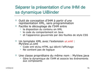 17/03/14 76
Séparer la présentation d’une IHM de
sa dynamique UiBinder
 Outil de conception d‘IHM à partir d'une
représentation XML, sans programmation
 Facilite le découplage de l’IHM entre
 la disposition du contenu en XML
 le code du comportement en Java
 et l'apparence gouvernée par des feuilles de style CSS
 Un template XML avec l’extension ui.xml :
MyView.ui.xml
 Code xml et/ou HTML qui décrit l’affichage
 Ne contient pas de logique
 Une classe propriétaire du même nom : MyView.java
 Gère la dynamique de l’IHM et associe les événements
aux composants
 