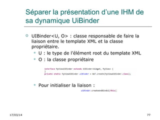 17/03/14 77
Séparer la présentation d’une IHM de
sa dynamique UiBinder
 UIBinder<U, O> : classe responsable de faire la
liaison entre le template XML et la classe
propriétaire.
 U : le type de l’élément root du template XML
 O : la classe propriétaire
 Pour initialiser la liaison :
 