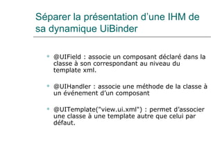 Séparer la présentation d’une IHM de
sa dynamique UiBinder
 @UIField : associe un composant déclaré dans la
classe à son correspondant au niveau du
template xml.
 @UIHandler : associe une méthode de la classe à
un événement d’un composant
 @UITemplate("view.ui.xml") : permet d’associer
une classe à une template autre que celui par
défaut.
 