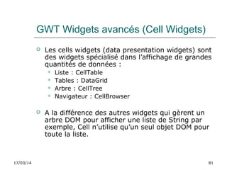 17/03/14 81
GWT Widgets avancés (Cell Widgets)
 Les cells widgets (data presentation widgets) sont
des widgets spécialisé dans l’affichage de grandes
quantités de données :
 Liste : CellTable
 Tables : DataGrid
 Arbre : CellTree
 Navigateur : CellBrowser
 A la différence des autres widgets qui gèrent un
arbre DOM pour afficher une liste de String par
exemple, Cell n’utilise qu’un seul objet DOM pour
toute la liste.
 