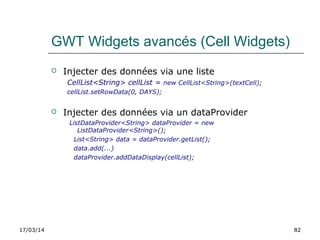 17/03/14 82
GWT Widgets avancés (Cell Widgets)
 Injecter des données via une liste
CellList<String> cellList = new CellList<String>(textCell);
cellList.setRowData(0, DAYS);
 Injecter des données via un dataProvider
ListDataProvider<String> dataProvider = new
ListDataProvider<String>();
List<String> data = dataProvider.getList();
data.add(...)
dataProvider.addDataDisplay(cellList);
 