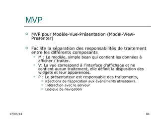 17/03/14 84
MVP
 MVP pour Modèle-Vue-Présentation (Model-View-
Presenter)
 Facilite la séparation des responsabilités de traitement
entre les différents composants
 M : Le modèle, simple bean qui contient les données à
afficher / traiter.
 V: La vue correspond à l’interface d'affichage et ne
contient aucun traitement, elle définit la disposition des
widgets et leur apparences.
 P : Le présentateur est responsable des traitements,
 Réactions de l’application aux événements utilisateurs.
 Interaction avec le serveur
 Logique de navigation
 