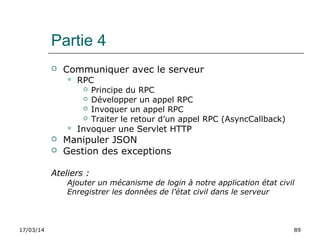 17/03/14 89
Partie 4
 Communiquer avec le serveur
 RPC
 Principe du RPC
 Développer un appel RPC
 Invoquer un appel RPC
 Traiter le retour d’un appel RPC (AsyncCallback)
 Invoquer une Servlet HTTP
 Manipuler JSON
 Gestion des exceptions
Ateliers :
Ajouter un mécanisme de login à notre application état civil
Enregistrer les données de l’état civil dans le serveur
 