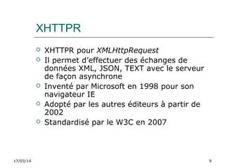 17/03/14 9
 XHTTPR pour XMLHttpRequest
 Il permet d’effectuer des échanges de
données XML, JSON, TEXT avec le serveur
de façon asynchrone
 Inventé par Microsoft en 1998 pour son
navigateur IE
 Adopté par les autres éditeurs à partir de
2002
 Standardisé par le W3C en 2007
XHTTPR
 