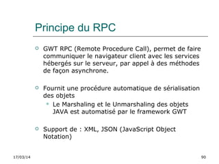 17/03/14 90
Principe du RPC
 GWT RPC (Remote Procedure Call), permet de faire
communiquer le navigateur client avec les services
hébergés sur le serveur, par appel à des méthodes
de façon asynchrone.
 Fournit une procédure automatique de sérialisation
des objets
 Le Marshaling et le Unmarshaling des objets
JAVA est automatisé par le framework GWT
 Support de : XML, JSON (JavaScript Object
Notation)
 