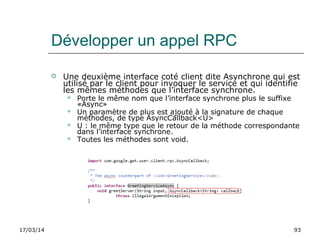 17/03/14 93
Développer un appel RPC
 Une deuxième interface coté client dite Asynchrone qui est
utilisé par le client pour invoquer le service et qui identifie
les mêmes méthodes que l’interface synchrone.
 Porte le même nom que l’interface synchrone plus le suffixe
«Async»
 Un paramètre de plus est ajouté à la signature de chaque
méthodes, de type AsyncCallback<U>
 U : le même type que le retour de la méthode correspondante
dans l’interface synchrone.
 Toutes les méthodes sont void.
 
