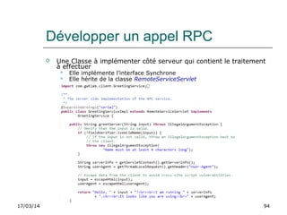 17/03/14 94
Développer un appel RPC
 Une Classe à implémenter côté serveur qui contient le traitement
à effectuer
 Elle implémente l’interface Synchrone
 Elle hérite de la classe RemoteServiceServlet
 