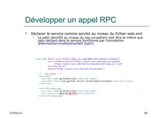 17/03/14 95
Développer un appel RPC
 Déclarer le service comme servlet au niveau du fichier web.xml
 Le path identifié au niveau du tag url-pattern doit être le même que
celui déclaré dans le service Synchrone par l’annotation
@RemoteServiceRelativePath (path)
 