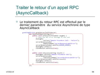 17/03/14 98
Traiter le retour d’un appel RPC
(AsyncCallback)
 Le traitement du retour RPC est effectué par le
dernier paramètre du service Asynchrone de type
AsyncCallback
 