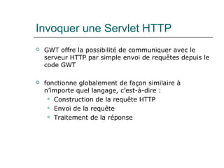 Invoquer une Servlet HTTP
 GWT offre la possibilité de communiquer avec le
serveur HTTP par simple envoi de requêtes depuis le
code GWT
 fonctionne globalement de façon similaire à
n’importe quel langage, c’est-à-dire :
 Construction de la requête HTTP
 Envoi de la requête
 Traitement de la réponse
 