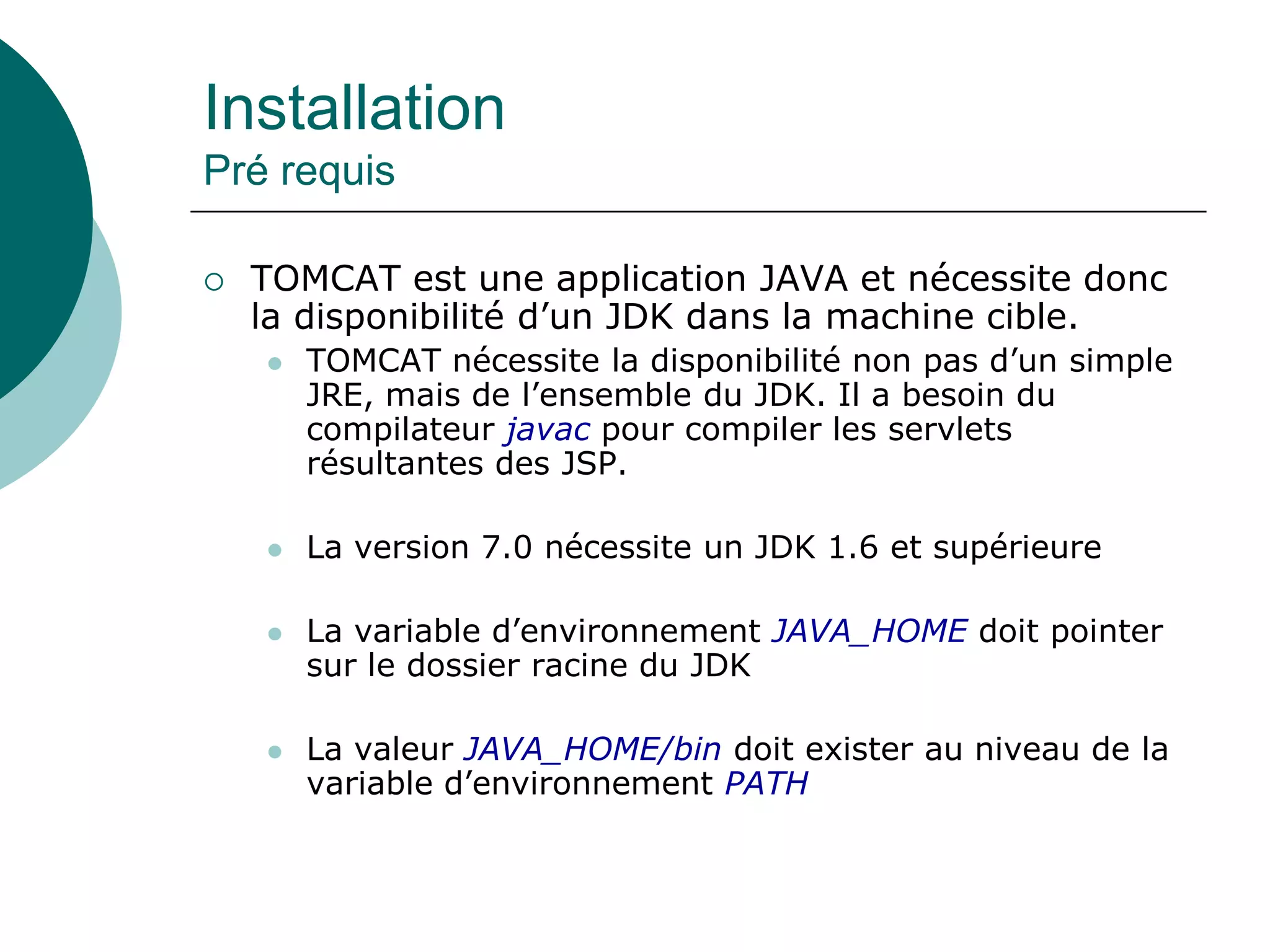 Installation
Pré requis
 TOMCAT est une application JAVA et nécessite donc
la disponibilité d’un JDK dans la machine cible.
 TOMCAT nécessite la disponibilité non pas d’un simple
JRE, mais de l’ensemble du JDK. Il a besoin du
compilateur javac pour compiler les servlets
résultantes des JSP.
 La version 7.0 nécessite un JDK 1.6 et supérieure
 La variable d’environnement JAVA_HOME doit pointer
sur le dossier racine du JDK
 La valeur JAVA_HOME/bin doit exister au niveau de la
variable d’environnement PATH
 